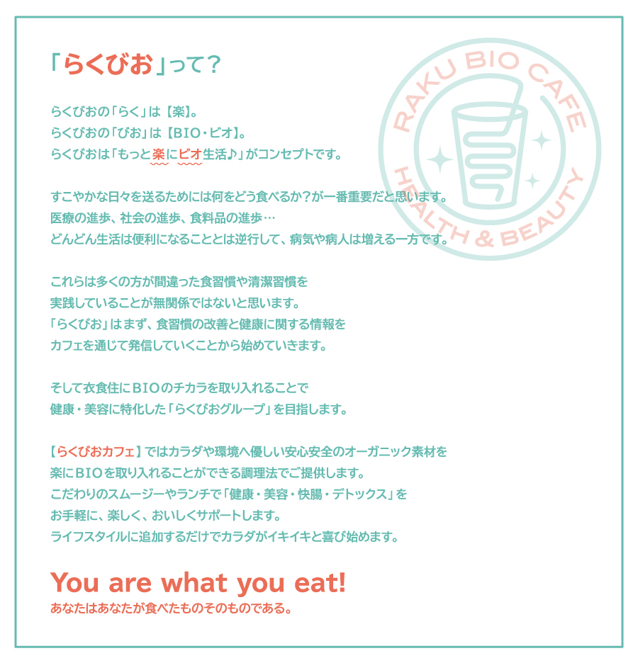 「らくびおって？」
らくびおの「らく」は【楽】。
らくびおの「びお」は【BIO・ビオ】。
らくびおは「もっと楽にビオ生活♪」がコンセプトです。
すこやかな日々を送るためには何をどう食べるか？が一番重要だと思います。
医療の進歩、社会の進歩、食料品の進歩、、、
どんどん生活は便利になることとは逆行して、病気や病人は増える一方です。
これらは多くの方が間違った食習慣や清潔習慣を
実践していることが無関係ではないと思います。
「らくびお」はまず、食習慣の改善と健康に関する情報を
カフェを通じて発信していくことから始めていきます。
そして衣食住にBIOのチカラを取り入れることで
健康・美容に特化した「らくびおグループ」を目指します。
【らくびおカフェ】ではカラダや環境へ優しい安心安全のオーガニック素材を
楽にBIOを取り入れることができる調理法でご提供します。
こだわりのスムージーやランチで「健康・美容・快腸・デトックス」を
お手軽に、楽しく、おいしくサポートします。
ライフスタイルに追加するだけでカラダがイキイキと喜び始めます。
You are what you eat!
あなたはあなたが食べたものそのものである。